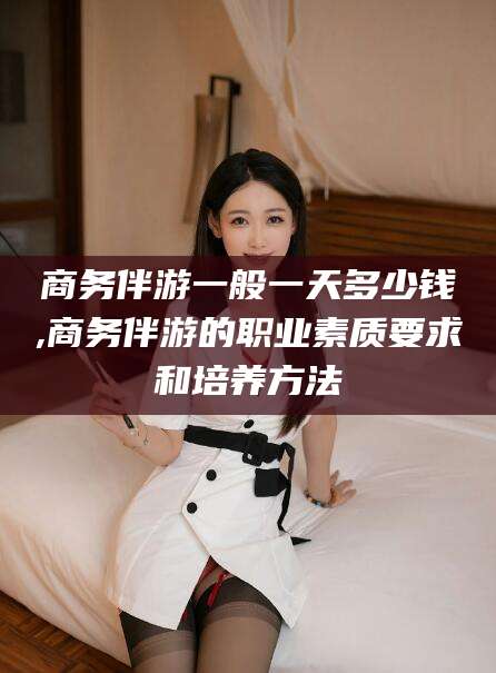 曲靖商务伴游一般一天多少钱,商务伴游的职业素质要求和培养方法