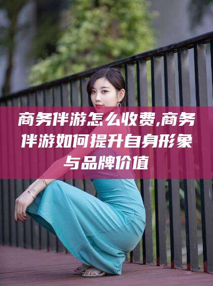 曲靖商务伴游怎么收费,商务伴游如何提升自身形象与品牌价值