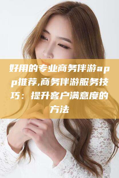 曲靖好用的专业商务伴游app推荐,商务伴游服务技巧：提升客户满意度的方法