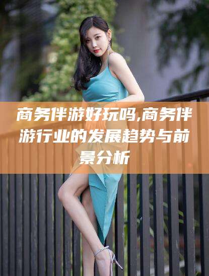 曲靖商务伴游好玩吗,商务伴游行业的发展趋势与前景分析