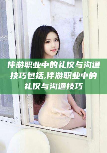 曲靖伴游职业中的礼仪与沟通技巧包括,伴游职业中的礼仪与沟通技巧