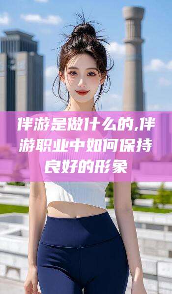 伴游是做什么的,伴游职业中如何保持良好的形象