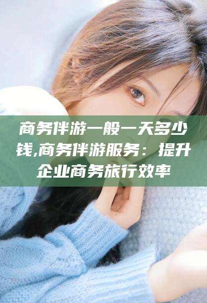 商务伴游一般一天多少钱,商务伴游服务：提升企业商务旅行效率