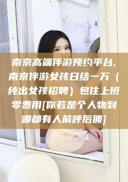 曲靖南京高端伴游预约平台,南京伴游女孩日结一万（纯出女孩招聘）包住上班零费用[你若是个人物到哪都有人前呼后拥]