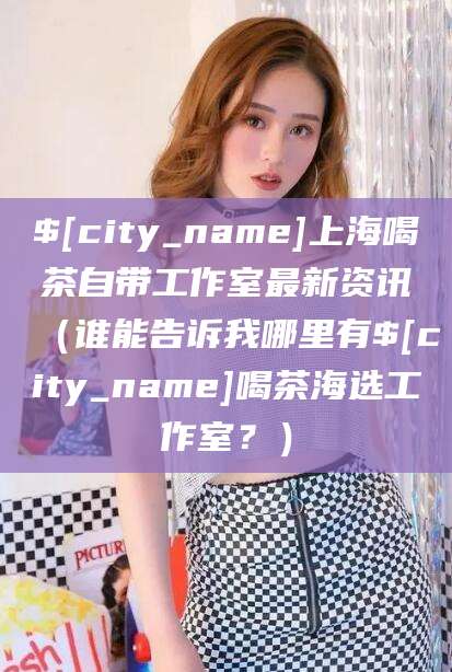 曲靖上海喝茶自带工作室最新资讯（谁能告诉我哪里有曲靖喝茶海选工作室？）