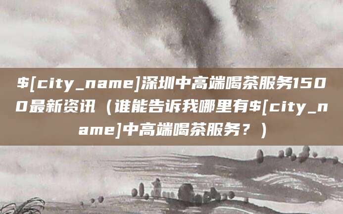 曲靖深圳中高端喝茶服务1500最新资讯（谁能告诉我哪里有曲靖中高端喝茶服务？）