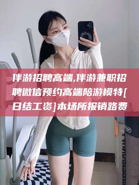 曲靖伴游招聘高端,伴游兼职招聘微信预约高端陪游模特[日结工资]本场所报销路费