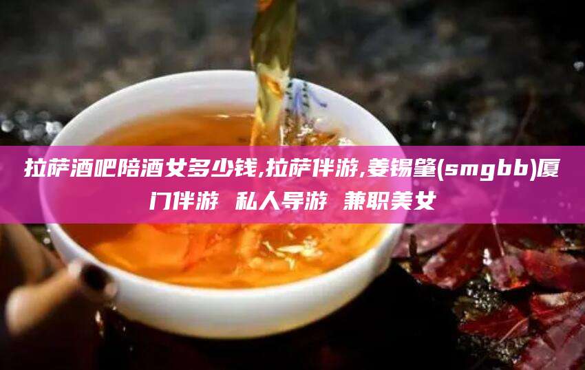 曲靖拉萨酒吧陪酒女多少钱,拉萨伴游,姜锡肇(smgbb)厦门伴游 私人导游 兼职美女