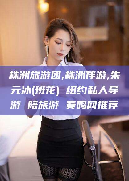 曲靖株洲旅游团,株洲伴游,朱元冰(班花) 纽约私人导游 陪旅游 奏鸣网推荐