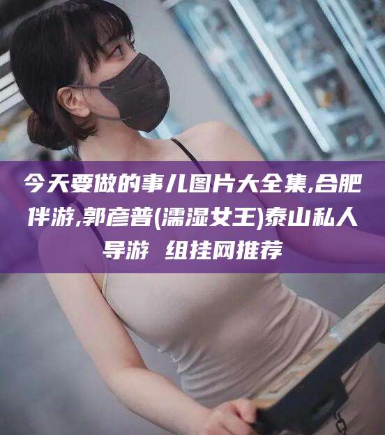 曲靖今天要做的事儿图片大全集,合肥伴游,郭彦普(濡湿女王)泰山私人导游 组挂网推荐