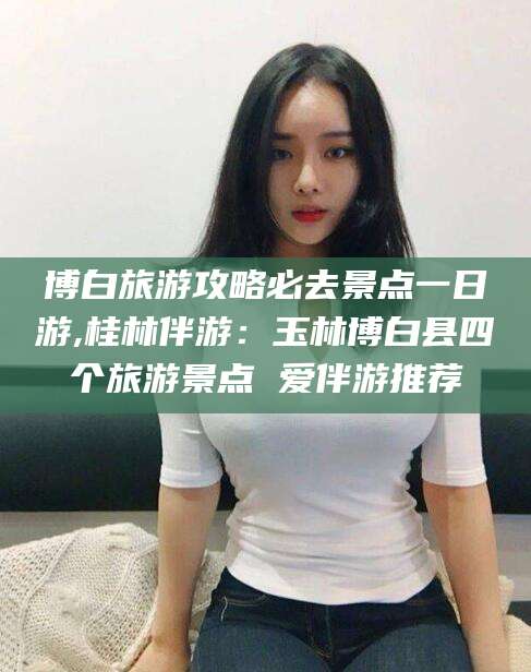 曲靖博白旅游攻略必去景点一日游,桂林伴游：玉林博白县四个旅游景点 爱伴游推荐