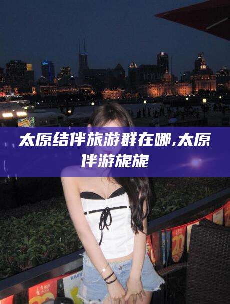 曲靖太原结伴旅游群在哪,太原伴游旎旎