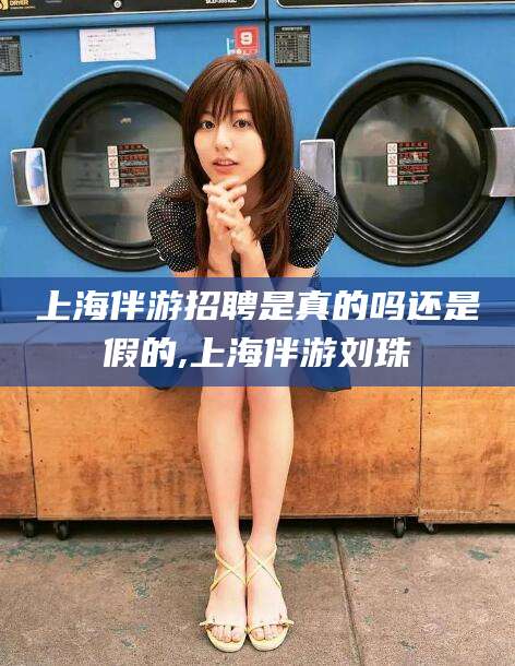 曲靖上海伴游招聘是真的吗还是假的,上海伴游刘珠