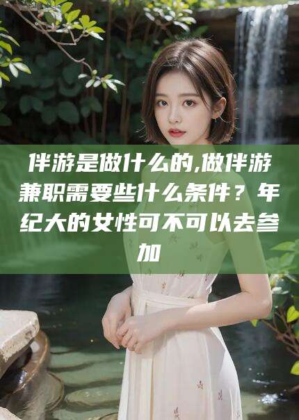 曲靖伴游是做什么的,做伴游兼职需要些什么条件？年纪大的女性可不可以去参加