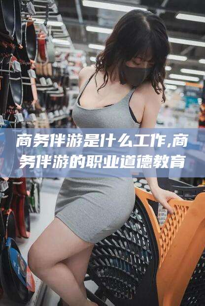 曲靖商务伴游是什么工作,商务伴游的职业道德教育