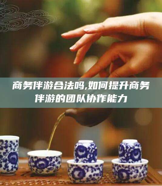 商务伴游合法吗,如何提升商务伴游的团队协作能力