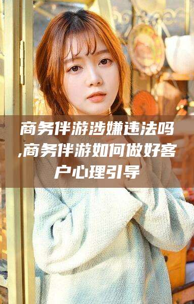 曲靖商务伴游涉嫌违法吗,商务伴游如何做好客户心理引导