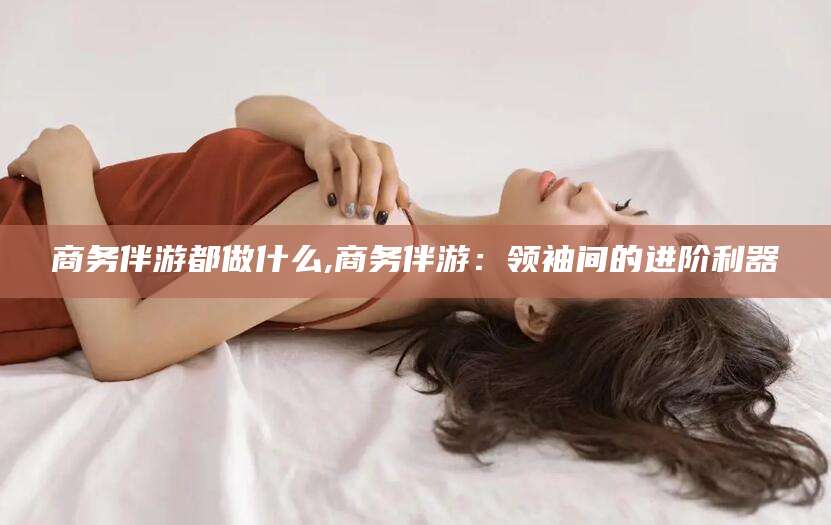 曲靖商务伴游都做什么,商务伴游：领袖间的进阶利器
