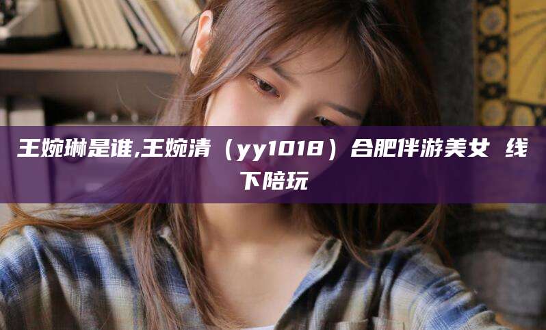 曲靖王婉琳是谁,王婉清（yy1018）合肥伴游美女 线下陪玩
