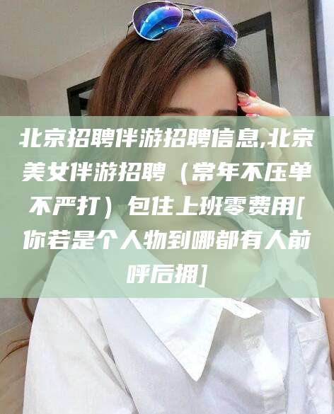 曲靖北京招聘伴游招聘信息,北京美女伴游招聘（常年不压单不严打）包住上班零费用[你若是个人物到哪都有人前呼后拥]