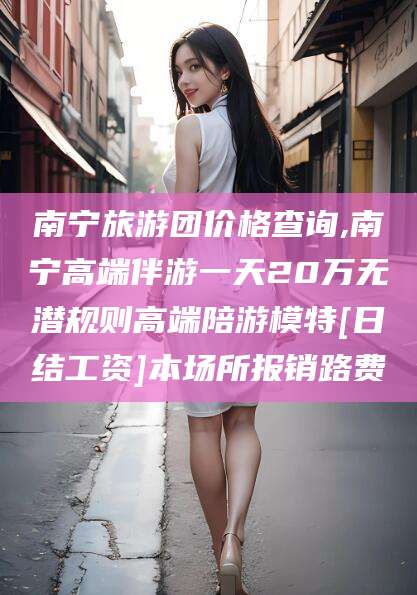 曲靖南宁旅游团价格查询,南宁高端伴游一天20万无潜规则高端陪游模特[日结工资]本场所报销路费