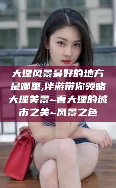 曲靖大理风景最好的地方是哪里,伴游带你领略大理美景~看大理的城市之美~风景之色