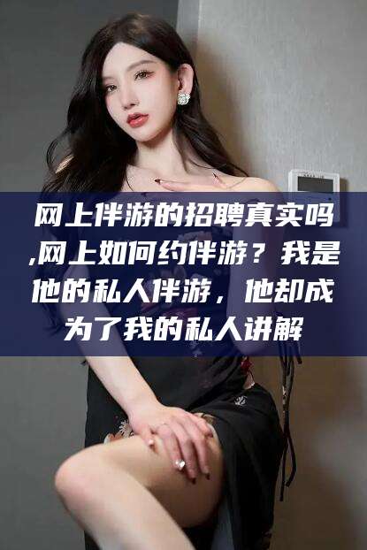 曲靖网上伴游的招聘真实吗,网上如何约伴游？我是他的私人伴游，他却成为了我的私人讲解