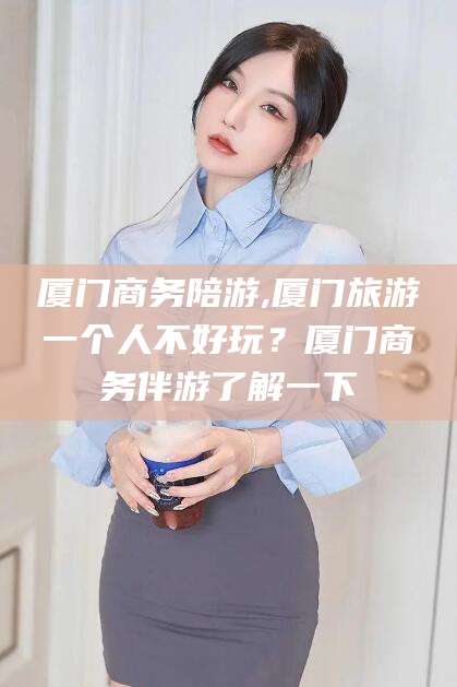 曲靖厦门商务陪游,厦门旅游一个人不好玩？厦门商务伴游了解一下