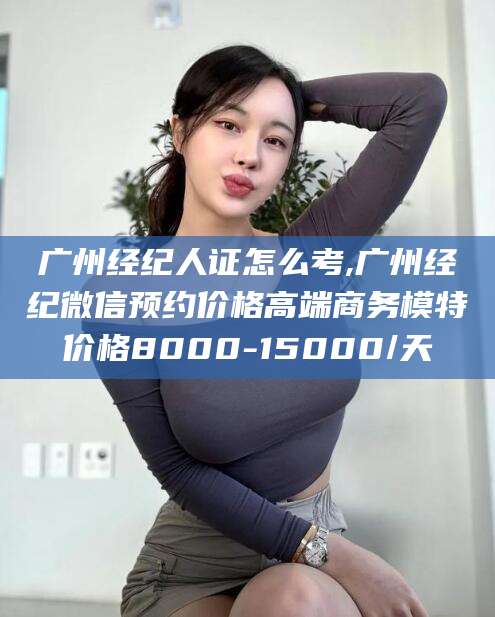 广州经纪人证怎么考,广州经纪微信预约价格高端商务模特价格8000-15000/天