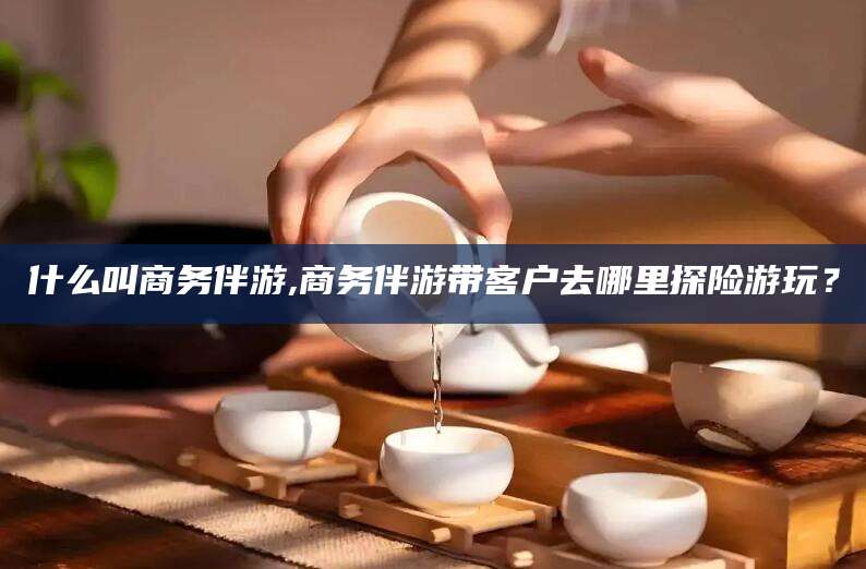 曲靖什么叫商务伴游,商务伴游带客户去哪里探险游玩？