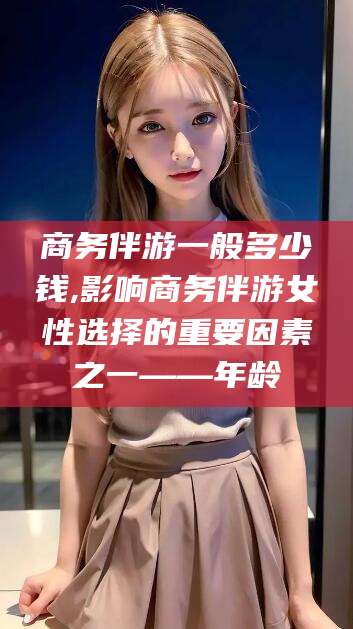 曲靖商务伴游一般多少钱,影响商务伴游女性选择的重要因素之一——年龄