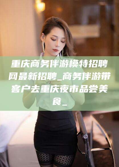 曲靖重庆商务伴游模特招聘网最新招聘_商务伴游带客户去重庆夜市品尝美食_