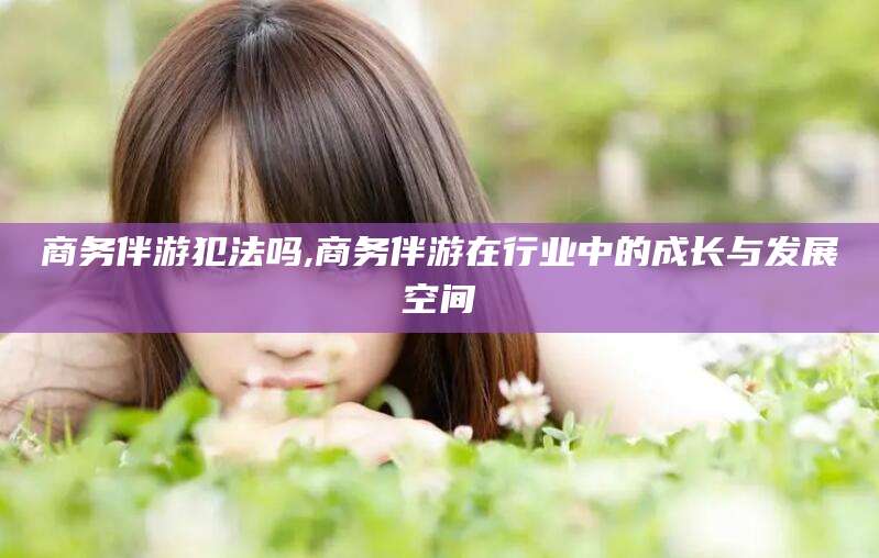 曲靖商务伴游犯法吗,商务伴游在行业中的成长与发展空间